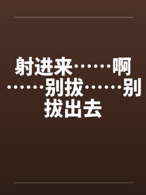 射进来……啊……别拔……别拔出去