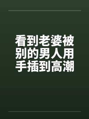看到老婆被别的男人用手插到高潮