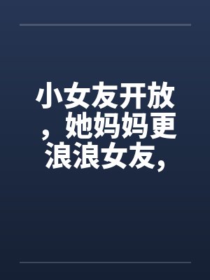 小女友开放，她妈妈更浪浪女友，浪丈母娘