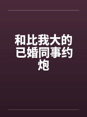 和比我大的已婚同事约炮
