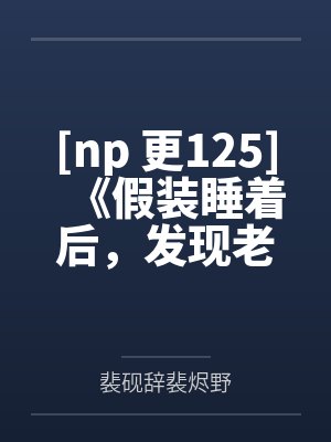 [np 更125]《假装睡着后，发现老公是三个人（NP 高H）》作者：忍冬